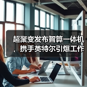 超聚变发布智算一体机，携手英特尔引爆工作站算力革新