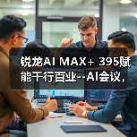 锐龙AI MAX+ 395赋能千行百业--AI会议，元启智合全栈方案助力打造本地化AI会议新标杆（图3）
