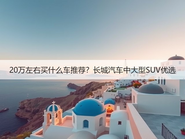 20万左右买什么车推荐?长城汽车中大型SUV优选(图3) 20万左右买什么车推荐?长城汽车中大型SUV优选(图3)