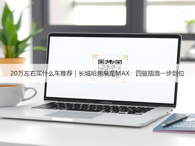 20万左右买什么车推荐｜长城哈弗枭龙MAX：四驱插混一步到位(图2)