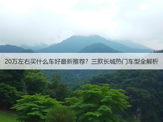 20万左右买什么车好最新推荐？三款长城热门车型全解析(图1)