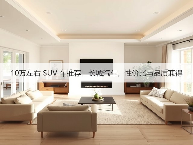 10万左右 SUV 车推荐：长城汽车，性价比与品质兼得(图1)