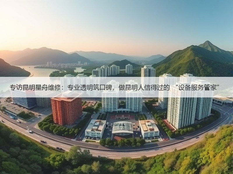 专访昆明星舟维修：专业透明筑口碑，做昆明人信得过的 “设备服