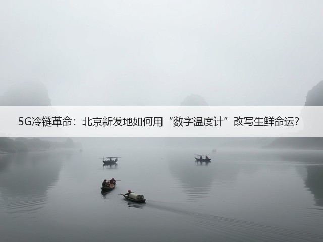 5G冷链革命：北京新发地如何用“数字温度计”改写生鲜命运？(图3)