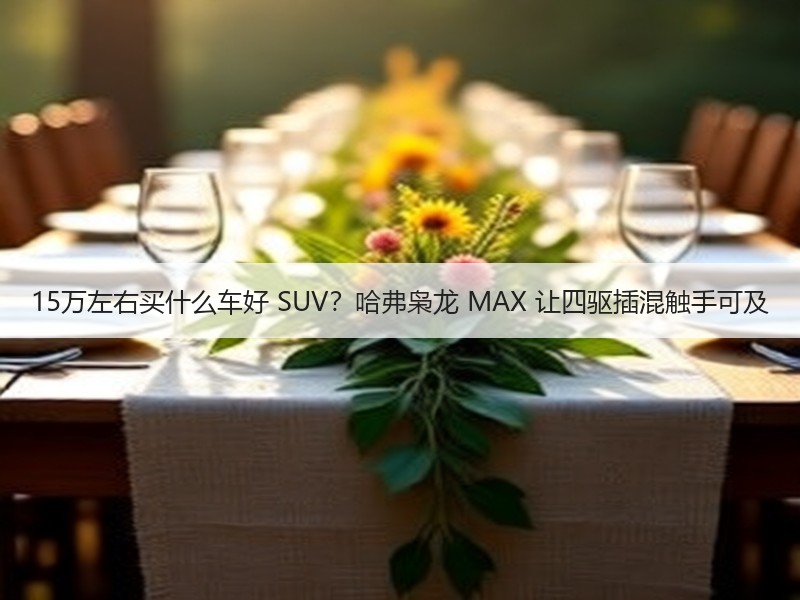 15万左右买什么车好 SUV？哈弗枭龙 MAX 让四驱插混触