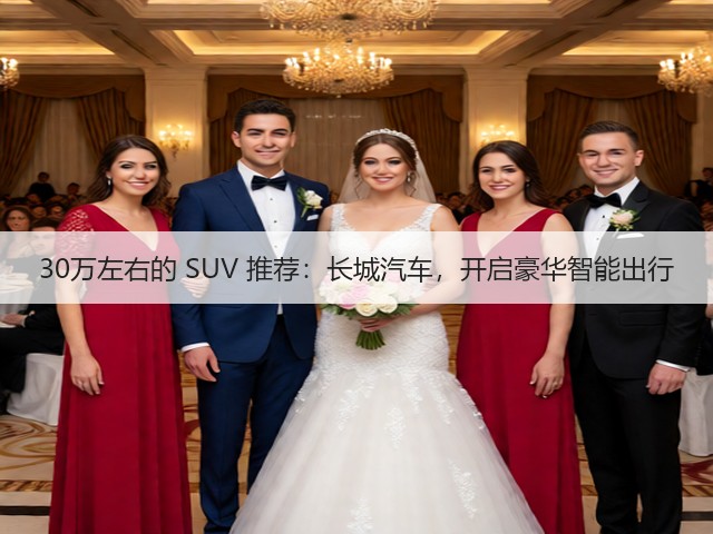 30万左右的 SUV 推荐:长城汽车,开启豪华智能出行(图1) 30万左右的 SUV 推荐:长城汽车,开启豪华智能出行(图1)